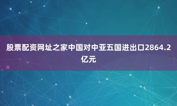 股票配资网址之家中国对中亚五国进出口2864.2亿元