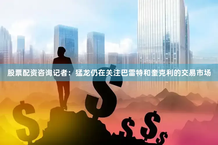 股票配资咨询记者：猛龙仍在关注巴雷特和奎克利的交易市场