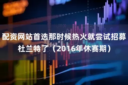 配资网站首选那时候热火就尝试招募杜兰特了（2016年休赛期）