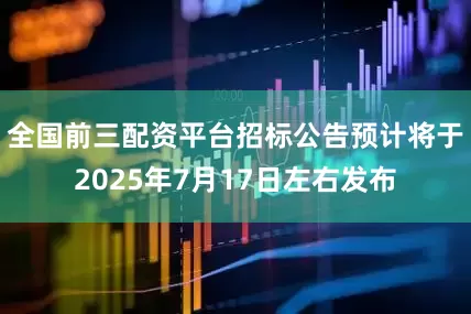 全国前三配资平台招标公告预计将于2025年7月17日左右发布