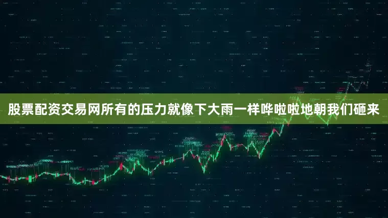 股票配资交易网所有的压力就像下大雨一样哗啦啦地朝我们砸来
