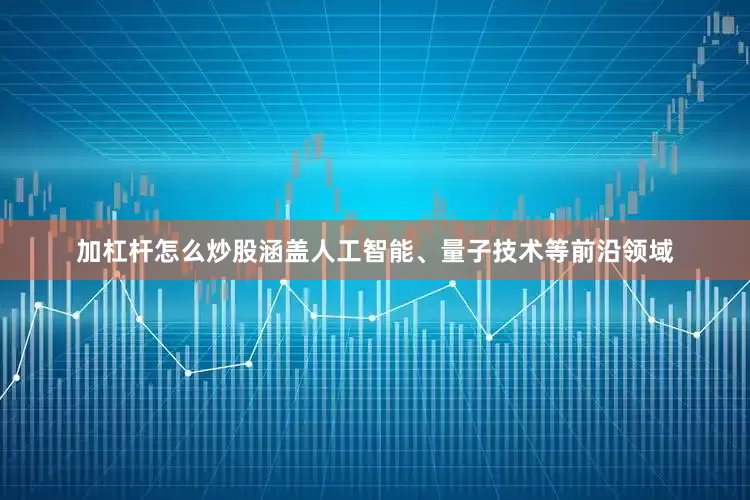 加杠杆怎么炒股涵盖人工智能、量子技术等前沿领域