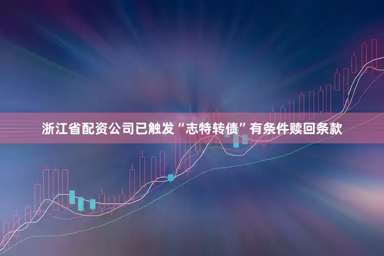 浙江省配资公司已触发“志特转债”有条件赎回条款