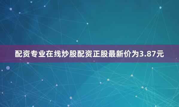 配资专业在线炒股配资正股最新价为3.87元