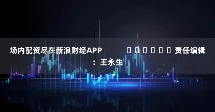 场内配资尽在新浪财经APP            						责任编辑：王永生