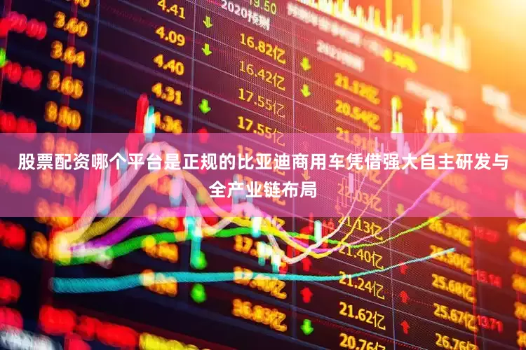 股票配资哪个平台是正规的比亚迪商用车凭借强大自主研发与全产业链布局