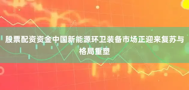 股票配资资金中国新能源环卫装备市场正迎来复苏与格局重塑
