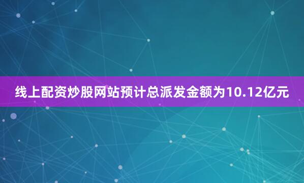 线上配资炒股网站预计总派发金额为10.12亿元