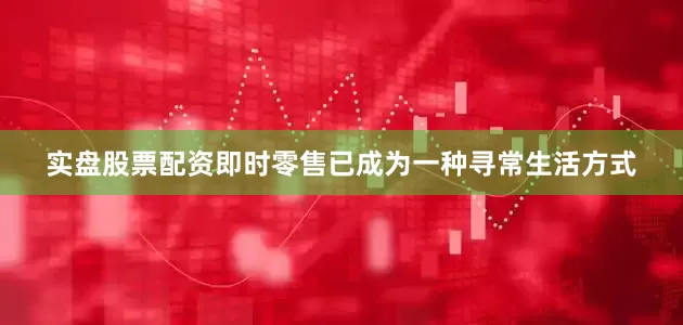 实盘股票配资即时零售已成为一种寻常生活方式