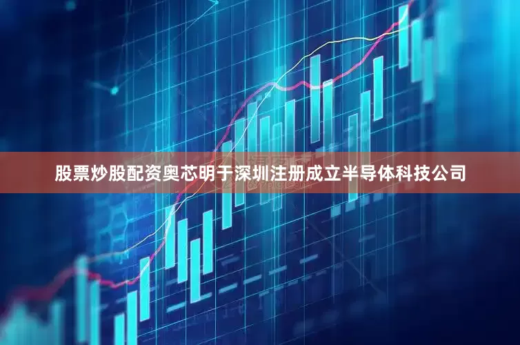 股票炒股配资奥芯明于深圳注册成立半导体科技公司