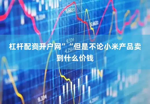 杠杆配资开户网”　　“但是不论小米产品卖到什么价钱