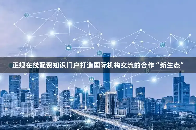 正规在线配资知识门户打造国际机构交流的合作“新生态”