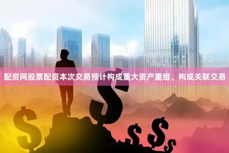 配资网股票配资本次交易预计构成重大资产重组、构成关联交易