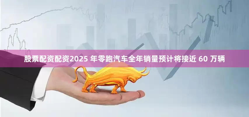 股票配资配资2025 年零跑汽车全年销量预计将接近 60 万辆