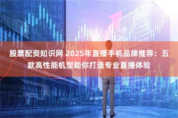 股票配资知识网 2025年直播手机品牌推荐：五款高性能机型助你打造专业直播体验