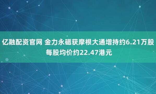 亿融配资官网 金力永磁获摩根大通增持约6.21万股 每股均价约22.47港元