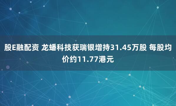 股E融配资 龙蟠科技获瑞银增持31.45万股 每股均价约11.77港元