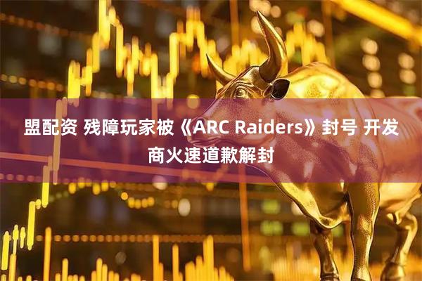 盟配资 残障玩家被《ARC Raiders》封号 开发商火速道歉解封