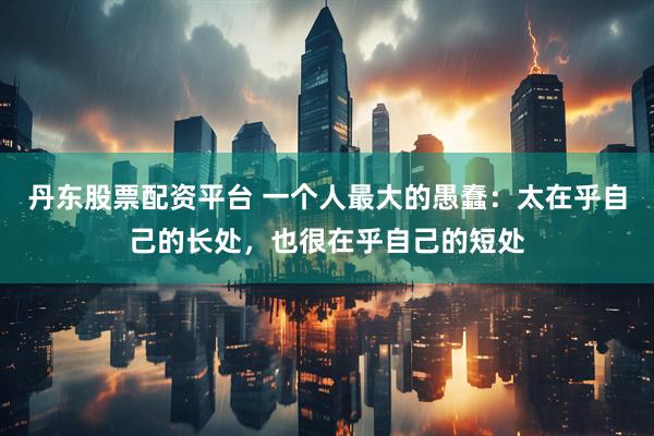 丹东股票配资平台 一个人最大的愚蠢：太在乎自己的长处，也很在乎自己的短处