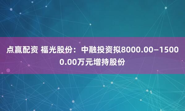 点赢配资 福光股份：中融投资拟8000.00—15000.00万元增持股份