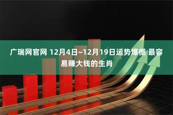 广瑞网官网 12月4日~12月19日运势爆棚 最容易赚大钱的生肖