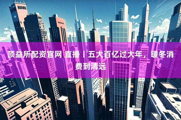 顶益所配资官网 直播丨五大百亿过大年，暖冬消费到清远