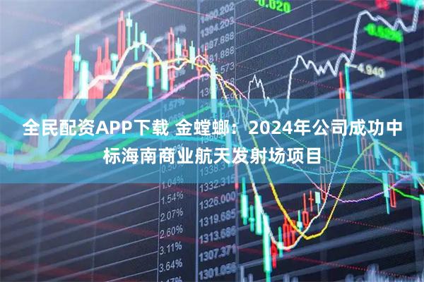 全民配资APP下载 金螳螂：2024年公司成功中标海南商业航天发射场项目
