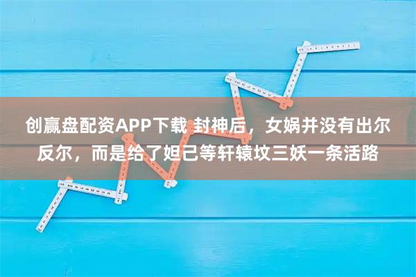 创赢盘配资APP下载 封神后，女娲并没有出尔反尔，而是给了妲己等轩辕坟三妖一条活路