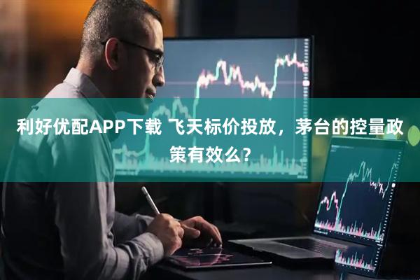 利好优配APP下载 飞天标价投放，茅台的控量政策有效么？