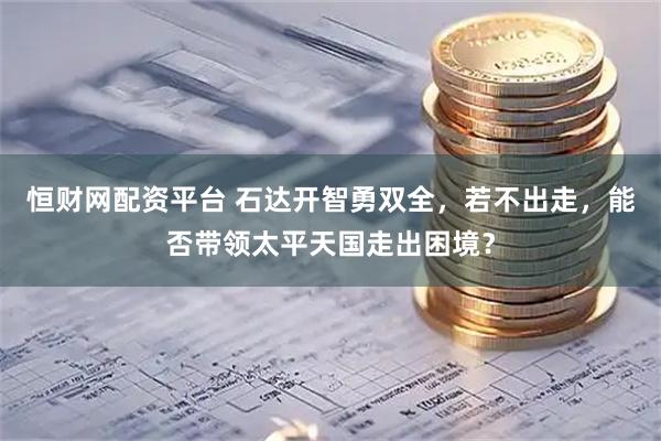 恒财网配资平台 石达开智勇双全，若不出走，能否带领太平天国走出困境？