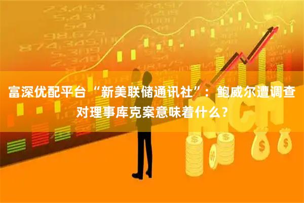 富深优配平台 “新美联储通讯社”：鲍威尔遭调查对理事库克案意味着什么？