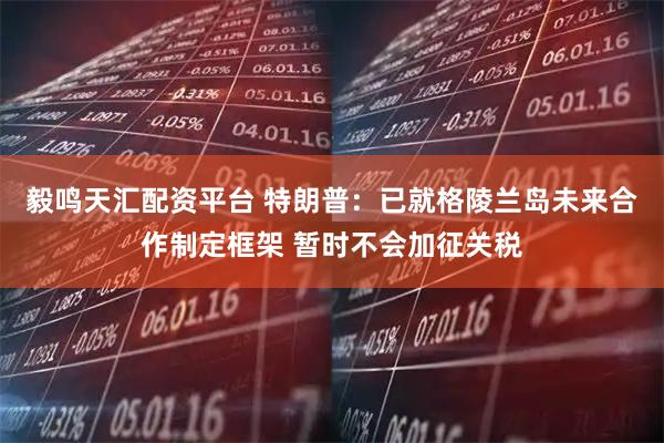 毅鸣天汇配资平台 特朗普：已就格陵兰岛未来合作制定框架 暂时不会加征关税