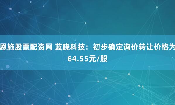 恩施股票配资网 蓝晓科技：初步确定询价转让价格为64.55元/股
