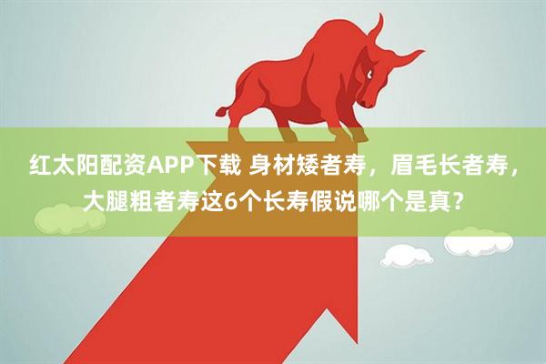 红太阳配资APP下载 身材矮者寿，眉毛长者寿，大腿粗者寿这6个长寿假说哪个是真？