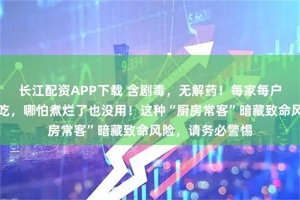 长江配资APP下载 含剧毒，无解药！每家每户都有，千万别乱吃，哪怕煮烂了也没用！这种“厨房常客”暗藏致命风险，请务必警惕